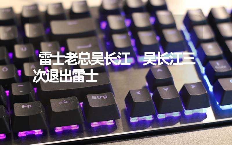 雷士老总吴长江 吴长江三次退出雷士